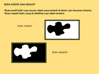 RUPA POSITIF DAN NEGATIF
•Rupa positif ialah rupa sesuatu objek yang terletak di dalam satu kawasan tertentu.
•Rupa negatif ialah ruang di sekeliling rupa objek tersebut.
RUPA POSITIF
RUPA NEGATIF
 