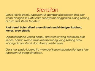 Stensilan
Untuk teknik stensil, rupa bentuk gambar dikeluarkan dari alat
stensil dengan sesuatu cara supaya meninggalkan ruang kosong
di atas alat stensil tersebut.
Alat stensil boleh dibeli atau dibuat sendiri dengan kadbod,
kertas, atau plastik
 Apabila bahan warna disapu atas stensil yang diletakan atas
kertas, bahan warna akan melalui ruang yang kosong atau
lubang di atas stensil dan diserap oleh kertas. 
Garis luar pada lubang itu memberi kesan kepada sifat garis luar
rupa bentuk yang dihasilkan.
 