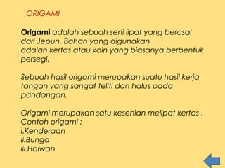 ORIGAMI
Origami adalah sebuah seni lipat yang berasal
dari Jepun. Bahan yang digunakan
adalah kertas atau kain yang biasanya berbentuk
persegi.
Sebuah hasil origami merupakan suatu hasil kerja
tangan yang sangat teliti dan halus pada
pandangan.
Origami merupakan satu kesenian melipat kertas .
Contoh origami :
i.Kenderaan
ii.Bunga
iii.Haiwan
 