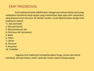 KRAF TRADISIONAL
Kraf tradisional boleh didefinisikan sebagai perusahaan (kerja seni) yang
melibatkan kemahiran kerja tangan yang memerlukan daya cipta oleh masyarakat
yang diwarisi turun-temurun. Di sekolah rendah, murid diperkenalkan dengan kraf
tradisional seperti:
•1. Alat domestik
2. Alat permainan
3. Alat pertahanan diri
4. Perhiasan diri (ornamen)
5. Batik
6. Tekat
7. Ukiran
8. Tenunan
9. Anyaman
10. Tembikar
Kegiatan kraf tradisional memperkenalkan fungsi, proses dan teknik
membuat, alat dan bahan, motif, corak dan hiasan seperti layang-layang
 