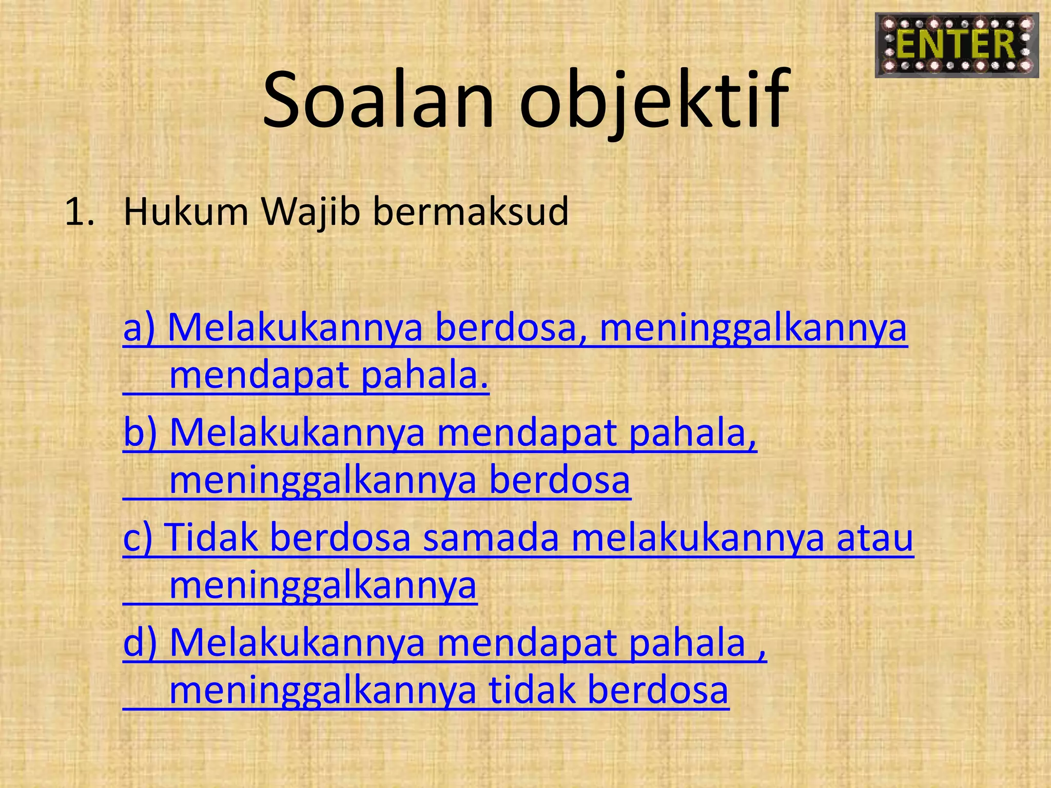 Soalan objektif
1. Hukum Wajib bermaksud
a) Melakukannya berdosa, meninggalkannya
mendapat pahala.
b) Melakukannya mendapat pahala,
meninggalkannya berdosa
c) Tidak berdosa samada melakukannya atau
meninggalkannya
d) Melakukannya mendapat pahala ,
meninggalkannya tidak berdosa