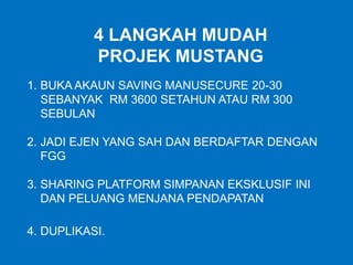 4 LANGKAH MUDAH
PROJEK MUSTANG
1. BUKA AKAUN SAVING MANUSECURE 20-30
SEBANYAK RM 3600 SETAHUN ATAU RM 300
SEBULAN
2. JADI EJEN YANG SAH DAN BERDAFTAR DENGAN
FGG
3. SHARING PLATFORM SIMPANAN EKSKLUSIF INI
DAN PELUANG MENJANA PENDAPATAN
4. DUPLIKASI.
 