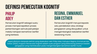 PHILIP
ADEY
REGINA, EMMANUEL
DAN ESTHER
Pemecutan kognitif sebagai suatu
proses mempercepatkan proses
perkembangan semula jadi pelajar
melalui tahapan kemahiran berfikir
yang berbeza.
Pemecutan kognitif merujuk kepada
satu pendekatan atau strategi
pengajaran yang diwujudkan untuk
mengembangkan kebolehan berfikir
seseorang murid.
Dapat difahami daripada definisi yang disebutkan oleh Philip Adey mahupun Regina, Emmanuel dan
Esther (2020), Program Pemecutan Kognitif adalah suatu program yang terkandung padanya kaedah
pengajaran yang memfokuskan pada mengembangkan kemahiran berfikir murid.
deFINISI PEMECUTAN KOGNITIF
 
