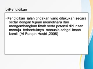 b)Pendidikan
- Pendidikan ialah tindakan yang dilakukan secara
sedar dengan tujuan memelihara dan
mengembangkan fitrah serta potensi diri insan
menuju terbentuknya manusia sebgai insan
kamil. (Al-Furqon Hasbi ,2006)
 