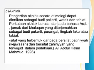 c)Akhlak
Pengertian akhlak secara etimologi dapat
diertikan sebagai budi pekerti, watak dan tabiat.
Perkataan akhlak berasal daripada bahasa Arab
, jamak dari khuluqun yang diterjemahkan
sebagai budi pekerti, perangai, tingkah laku atau
tabiat.
-sifat yang terbentuk daripada bersifat batiniyyah
(kejiwaaan) dan bersifat zahiriyyah yang
terwujud dalam perlakuan.( Ali Abdul Halim
Mahmud ,1996)
 