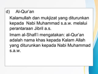 d) Al-Qur’an
Kalamullah dan mukjizat yang diturunkan
kepada Nabi Muhammad s.a.w. melalui
perantaraan Jibril a.s.
Imam al-Shafi’i mengatakan: al-Qur’an
adalah nama khas kepada Kalam Allah
yang diturunkan kepada Nabi Muhammad
s.a.w.
 
