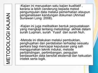 METODOLOGIKAJIAN
-Kajian ini merupakan satu kajian kualitatif ,
kerana ia lebih cenderung kepada metod
pengumpulan data melalui pemerhatian ataupun
penganalisaan kandungan dokumen (Ahmad
Sunawari Long :2008).
-Kajian ini juga melibatkan bentuk perpustakaan
yang mengkaji tentang metodologi akhlak dalam
surah Luqman, surah Yusof dan surah Nuh.
-Metode ini dilakukan melalui pembuktian,
penghujahan dan perdebatan terhadap sesuatu
perkara bagi mencapai keputusan yang sah
menggunakan teknik induksi, metode
perbandingan, pertimbangan, pengujian
berdasarkan data bersifat eksternal dan kekuatan
intelek serta logik.
 