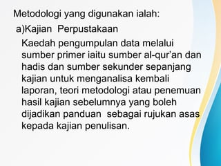Metodologi yang digunakan ialah:
a)Kajian Perpustakaan
Kaedah pengumpulan data melalui
sumber primer iaitu sumber al-qur’an dan
hadis dan sumber sekunder sepanjang
kajian untuk menganalisa kembali
laporan, teori metodologi atau penemuan
hasil kajian sebelumnya yang boleh
dijadikan panduan sebagai rujukan asas
kepada kajian penulisan.
 