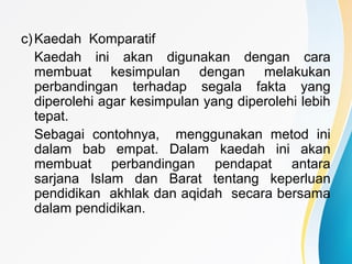 c)Kaedah Komparatif
Kaedah ini akan digunakan dengan cara
membuat kesimpulan dengan melakukan
perbandingan terhadap segala fakta yang
diperolehi agar kesimpulan yang diperolehi lebih
tepat.
Sebagai contohnya, menggunakan metod ini
dalam bab empat. Dalam kaedah ini akan
membuat perbandingan pendapat antara
sarjana Islam dan Barat tentang keperluan
pendidikan akhlak dan aqidah secara bersama
dalam pendidikan.
 