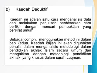 b) Kaedah Deduktif
Kaedah ini adalah satu cara menganalisis data
dan melakukan penulisan berdasarkan cara
berfikir dengan mencari pembuktian yang
bersifat umum.
Sebagai contoh, menggunakan metod ini dalam
bab kedua. Kaedah kajian ini akan digunakan
penulis dalam menganalisis metodologi dalam
pendidikan akhlak Islam secara umum dan
mengaitkan dengan metodologi pendidikan
akhlak yang khusus dalam surah Luqman.
 