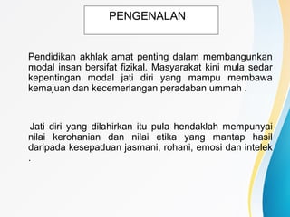 PENGENALAN
Pendidikan akhlak amat penting dalam membangunkan
modal insan bersifat fizikal. Masyarakat kini mula sedar
kepentingan modal jati diri yang mampu membawa
kemajuan dan kecemerlangan peradaban ummah .
Jati diri yang dilahirkan itu pula hendaklah mempunyai
nilai kerohanian dan nilai etika yang mantap hasil
daripada kesepaduan jasmani, rohani, emosi dan intelek
.
 