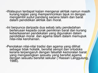 -Walaupun terdapat kajian mengenai akhlak namun masih
kurang kajian yang memperincinkan tajuk ini dengan
mengambil sudut pandang sarjana Islam dan barat
dalam pendidikan akhlak dan moral.
-Ini berpunca daripada dua sebab iaitu pendedahan
berterusan kepada corak pemikiran barat dan kurang
keberkesanan pendekatan yang digunakan dalam
pendidikan moral dan agama Islam dalam memupuk
nilai-nilai kerohanian.
-Penolakan nilai-nilai tradisi dan agama yang dilihat
sebagai tidak holistik, bersifat sempit dan ortodoks
kerana terpengaruh dengan falsafah kemoralan barat
yang mengasingkan sesuatu yang bersifat agama
dengan sesuatu bersifat sekular ( Hassan Langgulung,
1986).
 