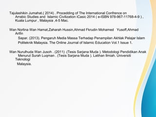 Tajulashikin Jumahat.( 2014) . Procedding of The International Confrence on
Arrabic Studies and Islamic Civilization iCasic 2014 ( e-ISBN 978-967-11768-4-9 ) ,
Kuala Lumpur , Malaysia ,4-5 Mac.
Wan Norlina Wan Hamat,Zaharah Hussin,Ahmad Fkrudin Mohamed Yusoff,Ahmad
Arifin
Sapar. (2013). Pengaruh Media Massa Terhadap Penampilan Akhlak Pelajar Islam
Politeknik Malaysia. The Online Journal of Islamic Education Vol.1 Issue 1.
Wan Nurulhuda Wan Jusoh . (2011) .(Tesis Sarjana Muda ). Metodologi Pendidikan Anak
Menurut Surah Luqman . (Tesis Sarjana Muda ). Latihan Ilmiah. Universiti
Teknologi
Malaysia.
 