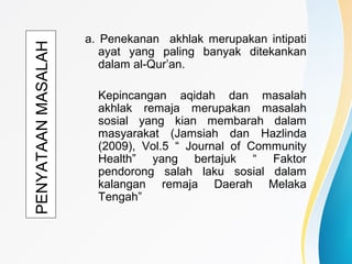 PENYATAANMASALAH a. Penekanan akhlak merupakan intipati
ayat yang paling banyak ditekankan
dalam al-Qur’an.
Kepincangan aqidah dan masalah
akhlak remaja merupakan masalah
sosial yang kian membarah dalam
masyarakat (Jamsiah dan Hazlinda
(2009), Vol.5 “ Journal of Community
Health” yang bertajuk “ Faktor
pendorong salah laku sosial dalam
kalangan remaja Daerah Melaka
Tengah”
 