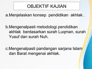 OBJEKTIF KAJIAN
a.Menjelaskan konsep pendidikan akhlak .
b.Mengenalpasti metodologi pendidikan
akhlak berdasarkan surah Luqman, surah
Yusuf dan surah Nuh.
c.Mengenalpasti pandangan sarjana Islam
dan Barat mengenai akhlak.
 