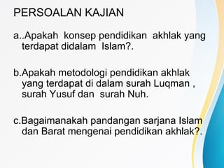 PERSOALAN KAJIAN
a..Apakah konsep pendidikan akhlak yang
terdapat didalam Islam?.
b.Apakah metodologi pendidikan akhlak
yang terdapat di dalam surah Luqman ,
surah Yusuf dan surah Nuh.
c.Bagaimanakah pandangan sarjana Islam
dan Barat mengenai pendidikan akhlak?.
 