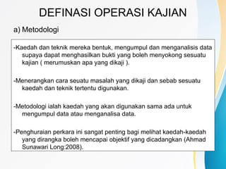 DEFINASI OPERASI KAJIAN
a) Metodologi
-Kaedah dan teknik mereka bentuk, mengumpul dan menganalisis data
supaya dapat menghasilkan bukti yang boleh menyokong sesuatu
kajian ( merumuskan apa yang dikaji ).
-Menerangkan cara seuatu masalah yang dikaji dan sebab sesuatu
kaedah dan teknik tertentu digunakan.
-Metodologi ialah kaedah yang akan digunakan sama ada untuk
mengumpul data atau menganalisa data.
-Penghuraian perkara ini sangat penting bagi melihat kaedah-kaedah
yang dirangka boleh mencapai objektif yang dicadangkan (Ahmad
Sunawari Long:2008).
 