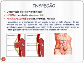 INSPEÇÃO
  Observação da cicatriz umbilical:
  NORMAL: centralizada e invertida.
  ANORMALIDADES: plana, evertida, hérnias.
     Herniações: é a protrusão de um órgão ou parte dele através de um
     orifício natural ou adquirido. No caso das hérnias abdominais, ela
     geralmente aparecem quando o portador tenta levantar um peso, tossir ou
     fazer qualquer outra tarefa que aumente a pressão abdominal.




10
 