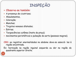 INSPEÇÃO
  Observa-se também:
  A presença de cicatrizes;
  Abaulamentos,
  Coloração;
  Manchas;
  Trajetos venosos dilatados;
  Estrias;
  Turgescências cutânea (teste da pinça);
  movimentos peristálticos e pulsação da aorta (pessoas magras).


 OBS: ao registrar anormalidades no abdome deve-se associá- las à
   região encontrada.
 Ex: herniação na região inguinal esquerda ou dor na região do
   quadrante superior direito.
11
 