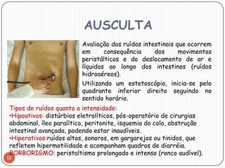 AUSCULTA
                        Avaliação dos ruídos intestinais que ocorrem
                         em      consequência   dos     movimentos
                         peristálticos e do deslocamento de ar e
                         líquidos ao longo dos intestinos (ruídos
                         hidroaéreos).
                        Utilizando um estetoscópio, inicia-se pelo
                         quadrante inferior direito seguindo no
                         sentido horário.
 Tipos de ruídos quanto a intensidade:
 •Hipoativos: distúrbios eletrolíticos, pós-operatório de cirurgias
 abdominal, íleo paralítico, peritonite, isquemia do colo, obstrução
 intestinal avançada, podendo estar inaudíveis.
 •Hiperativos:ruídos altos, sonoros, em gargarejos ou tinidos, que
 refletem hipermotilidade e acompanham quadros de diarréia.
 BORBORIGMO: peristaltismo prolongado e intenso (ronco audível).
12
 