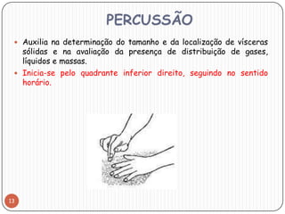 PERCUSSÃO
  Auxilia na determinação do tamanho e da localização de vísceras
   sólidas e na avaliação da presença de distribuição de gases,
   líquidos e massas.
  Inicia-se pelo quadrante inferior direito, seguindo no sentido
   horário.




13
 
