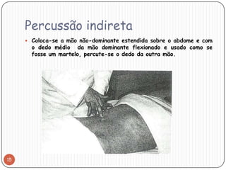 Percussão indireta
      Coloca-se a mão não-dominante estendida sobre o abdome e com
       o dedo médio da mão dominante flexionado e usado como se
       fosse um martelo, percute-se o dedo da outra mão.




15
 