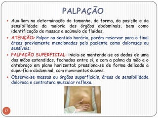 PALPAÇÃO
  Auxiliam na determinação do tamanho, da forma, da posição e da
   sensibilidade da maioria dos órgãos abdominais, bem como
   identificação de massas e acúmulo de fluidos.
  ATENÇÃO> Palpar no sentido horário, porém reservar para o final
   áreas previamente mencionadas pelo paciente como dolorosas ou
   sensíveis.
  PALPAÇÃO SUPERFICIAL: inicia-se mantendo-se os dedos de uma
   das mãos estendidos, fechados entre si, e com a palma da mão e o
   antebraço em plano horizontal; pressiona-se de forma delicada a
   superfície abdominal, com movimentos suaves.
  Observa-se massas ou órgãos superficiais, áreas de sensibilidade
   dolorosa e contratura muscular reflexa.




17
 