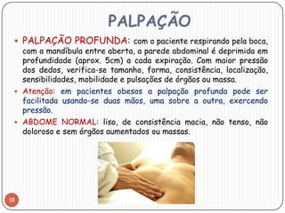 PALPAÇÃO
  PALPAÇÃO PROFUNDA: com o paciente respirando pela boca,
   com a mandíbula entre aberta, a parede abdominal é deprimida em
   profundidade (aprox. 5cm) a cada expiração. Com maior pressão
   dos dedos, verifica-se tamanho, forma, consistência, localização,
   sensibilidades, mobilidade e pulsações de órgãos ou massa.
  Atenção: em pacientes obesos a palpação profunda pode ser
   facilitada usando-se duas mãos, uma sobre a outra, exercendo
   pressão.
  ABDOME NORMAL: liso, de consistência macia, não tenso, não
   doloroso e sem órgãos aumentados ou massas.




18
 