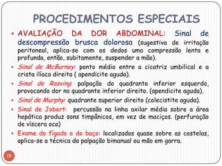 PROCEDIMENTOS ESPECIAIS
  AVALIAÇÃO      DA DOR ABDOMINAL: Sinal de
     descompressão brusca dolorosa (sugestiva de irritação
     peritoneal, aplica-se com os dedos uma compressão lenta e
     profunda, então, subitamente, suspender a mão).
    Sinal de McBurney: ponto médio entre a cicatriz umbilical e a
     crista ilíaca direita ( apendicite aguda).
    Sinal de Rosving: palpação do quadrante inferior esquerdo,
     provocando dor no quadrante inferior direito. (apendicite aguda).
    Sinal de Murphy: quadrante superior direito (colecistite aguda).
    Sinal de Jobert: percussão na linha axilar média sobre a área
     hepática produz sons timpânicos, em vez de maciços. (perfuração
     de víscera oca)
    Exame do fígado e do baço: localizados quase sobre as costelas,
     aplica-se a técnica da palpação bimanual ou mão em garra.

19
 