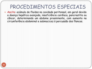 PROCEDIMENTOS ESPECIAIS
  Ascite: acúmulo de fluidos na cavidade peritoneal, em geral devido
     a doença hepática avançada, insuficiência cardíaca, pancreatite ou
     câncer, determinando um abdome proeminente, com aumento na
     circunferência abdominal e submacicez à percussão dos flancos.




20
 
