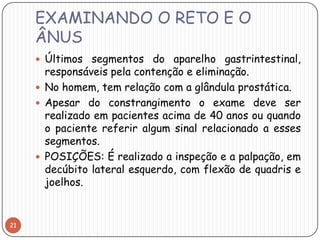 EXAMINANDO O RETO E O
     ÂNUS
      Últimos segmentos do aparelho gastrintestinal,
       responsáveis pela contenção e eliminação.
      No homem, tem relação com a glândula prostática.
      Apesar do constrangimento o exame deve ser
       realizado em pacientes acima de 40 anos ou quando
       o paciente referir algum sinal relacionado a esses
       segmentos.
      POSIÇÕES: É realizado a inspeção e a palpação, em
       decúbito lateral esquerdo, com flexão de quadris e
       joelhos.


21
 