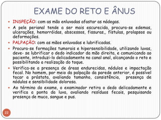 EXAME DO RETO E ÂNUS
  INSPEÇÃO: com as mão enluvadas afastar as nádegas.
  A pele perianal tende a ser mais escurecida, procura-se edemas,
     ulcerações, hemorróidas, abscessos, fissuras,, fístulas, prolapsos ou
     deformações.
    PALPAÇÃO: com as mãos enluvadas e lubrificadas.
    Procura-se formações tumorais e hipersensibilidade, utilizando luvas,
     deve- se lubrificar o dedo indicador da mão direita, e comunicando ao
     paciente, introduzi-lo delicadamente no canal anal, alcançando o reto e
     possibilitando a realização do toque.
    Verifica-se a presença de áreas endurecidas, nódulos e impactação
     fecal. No homem, por meio da palpação da parede anterior, é possível
     tocar a próstata, avaliando tamanho, consistência, presença de
     nódulos e sensibilidade dolorosa.
    Ao término do exame, o examinador retira o dedo delicadamente e
     verifica a ponta da luva, avaliando resíduos fecais, pesquisando
     presença de muco, sangue e pus.


22
 