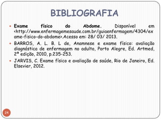 BIBLIOGRAFIA
      Exame        físico     do      Abdome.       Disponível      em
       <http://www.enfermagemesaude.com.br/guiaenfermagem/4304/ex
       ame-fisico-do-abdome>.Acesso em: 28/ 03/ 2013.
      BARROS, A. L. B. L de, Anamnese e exame físico: avaliação
       diagnóstica de enfermagem no adulto, Porto Alegre, Ed. Artmed,
       2ª edição, 2010, p.235-253.
      JARVIS, C. Exame físico e avaliação de saúde, Rio de Janeiro, Ed.
       Elsevier, 2012.




24
 