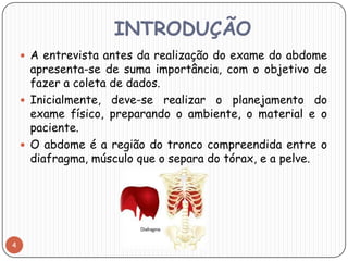 INTRODUÇÃO
     A entrevista antes da realização do exame do abdome
      apresenta-se de suma importância, com o objetivo de
      fazer a coleta de dados.
     Inicialmente, deve-se realizar o planejamento do
      exame físico, preparando o ambiente, o material e o
      paciente.
     O abdome é a região do tronco compreendida entre o
      diafragma, músculo que o separa do tórax, e a pelve.




4
 