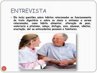 ENTREVISTA
     Ela inclui questões sobre hábitos relacionados ao funcionamento
      do trato digestório e sobre os sinais e sintomas a serem
      relacionados, como hábito alimentar, alteração de peso,
      sialorreria e ptialismo, soluço, disfagia, azia, náuseas, vômitos,
      eructação, dor ou antecedentes pessoais e familiares.




6
 