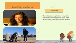 Seni Muzik
Meneroka cara menghasilkan bunyi alam
sekitar dengan menggunakan suara vokal,
perkuisi badan dan bahan gunaan seharian
Idea dan Isi Kandungan
 