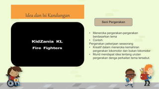 Seni Pergerakan
• Meneroka pergerakan-pergerakan
berdasarkan tema
• Contoh:
Pergerakan pekerjaan seseorang
• Kreatif dalam meneroka kemahiran
pergerakan lokomotor dan bukan lokomotor
• Murid mendapat idea tentang urutan
pergerakan denga perkaitan tema tersebut.
Idea dan Isi Kandungan
 
