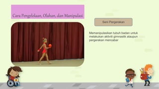 Seni Pergerakan
Memanipulasikan tubuh badan untuk
melakukan aktiviti gimnastik ataupun
pergerakan mencabar
Cara Pengelolaan, Olahan, dan Manipulasi
 