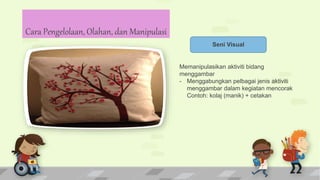 Seni Visual
Memanipulasikan aktiviti bidang
menggambar
- Menggabungkan pelbagai jenis aktiviti
menggambar dalam kegiatan mencorak
Contoh: kolaj (manik) + cetakan
Cara Pengelolaan, Olahan, dan Manipulasi
 