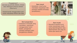 Pengalaman?
apa-apa yg pernah dialami, dirasai
atau ditempuhi (Kamus Dewan
Edisi ke-4)
Kanak-kanak menggunakan seni
untuk meluahkan fikiran dan idea
Seni pergerakan
• kesedaran kinestatik yang
mendalam, kepintaran
menggunakan tubuh
badan, penajaman
persepsi sebagai suatu
pengalaman estetika
Seni visual
• kesedaran visual yang
mendalam (kepekaan nilai
persepsi estetika terhadap
persekitaran)
Seni muzik
• Sensitiviti kepada bunyi
untuk memproses muzik
yang diperdengarkan atau
dipermainkan dari segi pic,
irama dan warna ton
 