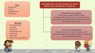 Manfaat
• Menyelesaikan
masalah
• Membuat
eksperimentasi
• Meneroka
• Mencipta
• Bijak membuat pilihan
Cara
• Kemahiran
• Proses
• Pengetahuan
• Penemuan
Mengaplikasikan Pelbagai Strategi Dan Aktiviti
Mudah Untuk Memperoleh Pengalaman
Pengalaman permainan
Penerokaan unsur muzik dengan
menggunakan bahan bukan muzikal, perkusi
badan dan suara dipindahkan dalam permainan
alat muzik tidak berpic
Aktiviti seni pergerakan
Aktiviti locomotor, bukan locomotor dan
manipulatif alatan dipraktikkan dalam permainan
dan kehidupan sebenar
 