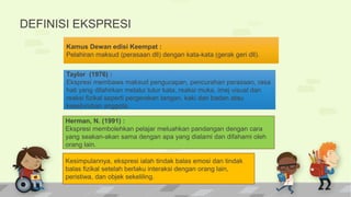 DEFINISI EKSPRESI
Kamus Dewan edisi Keempat :
Pelahiran maksud (perasaan dll) dengan kata-kata (gerak geri dll).
Taylor (1976) :
Ekspresi membawa maksud pengucapan, pencurahan perasaan, rasa
hati yang dilahirkan melalui tutur kata, reaksi muka, imej visual dan
reaksi fizikal seperti pergerakan tangan, kaki dan badan atau
keseluruhan anggota.
Herman, N. (1991) :
Ekspresi membolehkan pelajar meluahkan pandangan dengan cara
yang seakan-akan sama dengan apa yang dialami dan difahami oleh
orang lain.
Kesimpulannya, ekspresi ialah tindak balas emosi dan tindak
balas fizikal setelah berlaku interaksi dengan orang lain,
peristiwa, dan objek sekeliling.
 