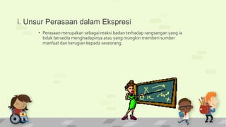 i. Unsur Perasaan dalam Ekspresi
• Perasaan merupakan sebagai reaksi badan terhadap rangsangan yang ia
tidak bersedia menghadapinya atau yang mungkin memberi sumber
manfaat dan kerugian kepada seseorang.
 