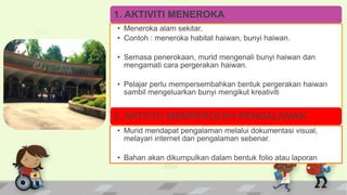 1. AKTIVITI MENEROKA
• Meneroka alam sekitar.
• Contoh : meneroka habitat haiwan, bunyi haiwan.
• Semasa penerokaan, murid mengenali bunyi haiwan dan
mengamati cara pergerakan haiwan.
• Pelajar perlu mempersembahkan bentuk pergerakan haiwan
sambil mengeluarkan bunyi mengikut kreativiti
2. AKTIVITI MEMPEROLEH PENGALAMAN
• Murid mendapat pengalaman melalui dokumentasi visual,
melayari internet dan pengalaman sebenar.
• Bahan akan dikumpulkan dalam bentuk folio atau laporan
 