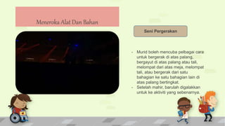 Meneroka Alat Dan Bahan
Seni Pergerakan
- Murid boleh mencuba pelbagai cara
untuk bergerak di atas palang,
bergayut di atas palang atau tali,
melompat dari atas meja, melompat
tali, atau bergerak dari satu
bahagian ke satu bahagian lain di
atas palang bertingkat.
- Setelah mahir, barulah digalakkan
untuk ke aktiviti yang sebenarnya.
 