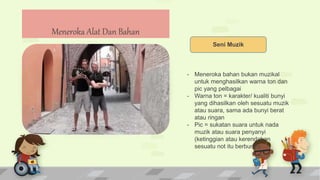 Seni Muzik
- Meneroka bahan bukan muzikal
untuk menghasilkan warna ton dan
pic yang pelbagai
- Warna ton = karakter/ kualiti bunyi
yang dihasilkan oleh sesuatu muzik
atau suara, sama ada bunyi berat
atau ringan
- Pic = sukatan suara untuk nada
muzik atau suara penyanyi
(ketinggian atau kerendahan
sesuatu not itu berbunyi)
Meneroka Alat Dan Bahan
 
