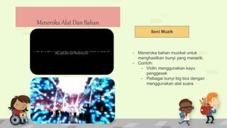 Seni Muzik
- Meneroka bahan muzikal untuk
menghasilkan bunyi yang menarik.
- Contoh:
- Violin menggunakan kayu
penggesek
- Pelbagai bunyi big box dengan
menggunakan alat suara
Meneroka Alat Dan Bahan
 