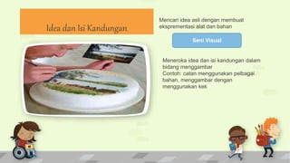 Idea dan Isi Kandungan
Seni Visual
Mencari idea asli dengan membuat
eksprementasi alat dan bahan
Meneroka idea dan isi kandungan dalam
bidang menggambar
Contoh: catan menggunakan pelbagai
bahan, menggambar dengan
menggunakan kek
 