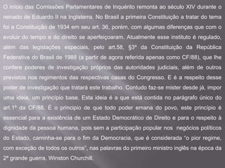 O início das Comissões Parlamentares de Inquérito remonta ao século XIV durante o
reinado de Eduardo II na Inglaterra. No Brasil a primeira Constituição a tratar do tema
foi a Constituição de 1934 em seu art. 36, porém, com algumas diferenças que com o
evoluir do tempo e do direito se aperfeiçoaram. Atualmente esse instituto é regulado,
além das legislações especiais, pelo art.58, §3º da Constituição da República
Federativa do Brasil de 1988 (a partir de agora referida apenas como CF/88), que lhe
confere poderes de investigação próprios das autoridades judiciais, além de outros
previstos nos regimentos das respectivas casas do Congresso. E é a respeito desse
poder de investigação que tratará este trabalho. Contudo faz-se mister desde já, impor
uma ideia, um princípio base. Esta ideia é a que está contida no parágrafo único do
art.1º da CF/88. É o principio de que todo poder emana do povo, este princípio é
essencial para a existência de um Estado Democrático de Direito e para o respeito à
dignidade da pessoa humana, pois sem a participação popular nos negócios políticos
do Estado, caminha-se para o fim da Democracia, que é considerada “o pior regime,
com exceção de todos os outros”, nas palavras do primeiro ministro inglês na época da
2ª grande guerra, Winston Churchill.
 