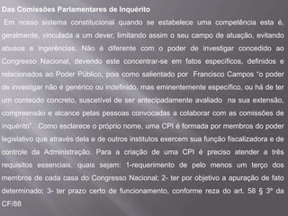 Das Comissões Parlamentares de Inquérito
Em nosso sistema constitucional quando se estabelece uma competência esta é,
geralmente, vinculada a um dever, limitando assim o seu campo de atuação, evitando
abusos e ingerências. Não é diferente com o poder de investigar concedido ao
Congresso Nacional, devendo este concentrar-se em fatos específicos, definidos e
relacionados ao Poder Público, pois como salientado por Francisco Campos “o poder
de investigar não é genérico ou indefinido, mas eminentemente específico, ou há de ter
um conteúdo concreto, suscetível de ser antecipadamente avaliado na sua extensão,
compreensão e alcance pelas pessoas convocadas a colaborar com as comissões de
inquérito”. Como esclarece o próprio nome, uma CPI é formada por membros do poder
legislativo que através dela e de outros institutos exercem sua função fiscalizadora e de
controle da Administração. Para a criação de uma CPI é preciso atender a três
requisitos essenciais, quais sejam: 1-requerimento de pelo menos um terço dos
membros de cada casa do Congresso Nacional; 2- ter por objetivo a apuração de fato
determinado; 3- ter prazo certo de funcionamento, conforme reza do art. 58 § 3º da
CF/88
 